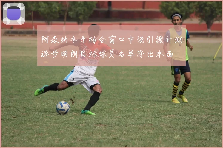 阿森纳冬季转会窗口中场引援计划逐步明朗目标球员名单浮出水面