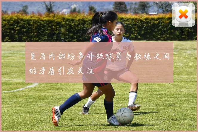 皇马内部纷争升级球员与教练之间的矛盾引发关注