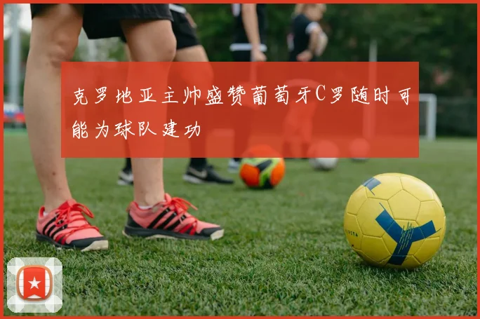 克罗地亚主帅盛赞葡萄牙C罗随时可能为球队建功