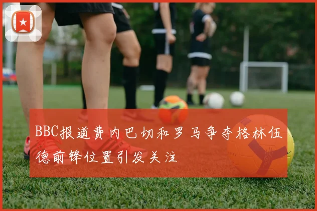 BBC报道费内巴切和罗马争夺格林伍德前锋位置引发关注