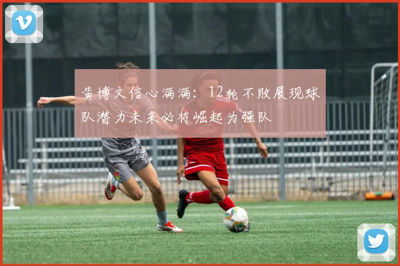 黄博文信心满满：12轮不败展现球队潜力未来必将崛起为强队