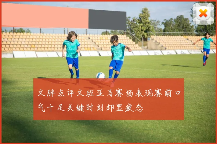 文胖点评文班亚马赛场表现赛前口气十足关键时刻却显疲态