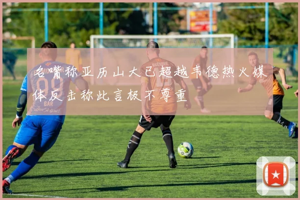 名嘴称亚历山大已超越韦德热火媒体反击称此言极不尊重
