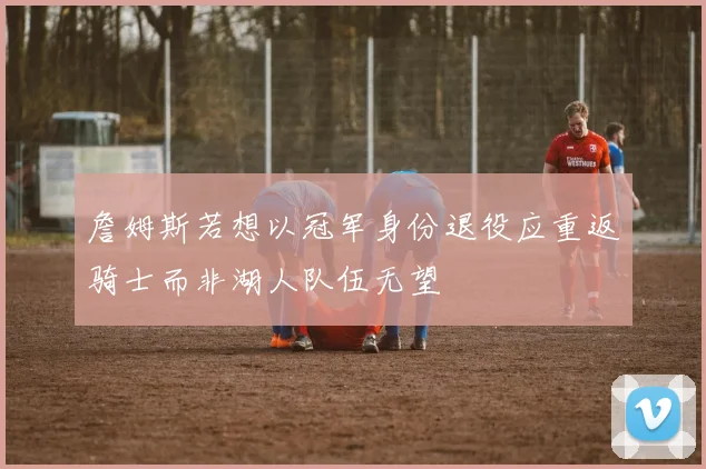 詹姆斯若想以冠军身份退役应重返骑士而非湖人队伍无望