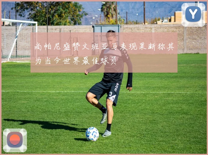 尚帕尼盛赞文班亚马表现果断称其为当今世界最佳球员