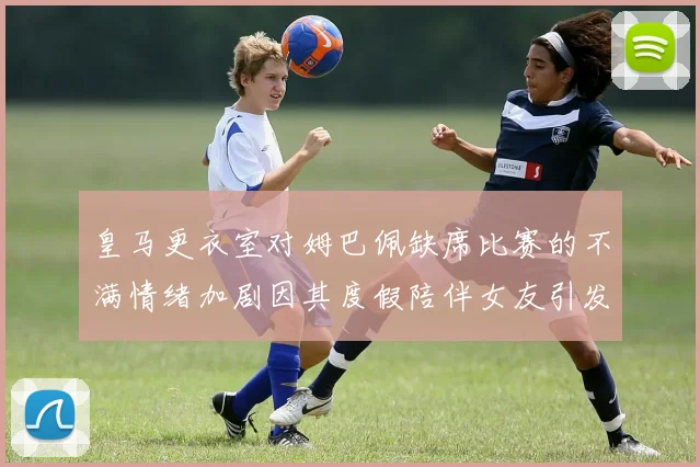 皇马更衣室对姆巴佩缺席比赛的不满情绪加剧因其度假陪伴女友引发争议