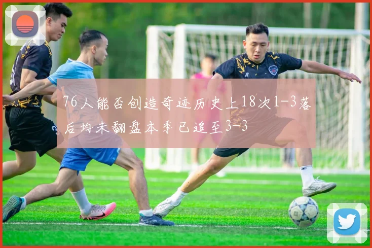 76人能否创造奇迹历史上18次1-3落后均未翻盘本季已追至3-3